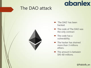 The DAO attack
 ‘The DAO’ has been
hacked.
 The code of The DAO was
the only contract
 The code has a
vulnerability.
 ...
